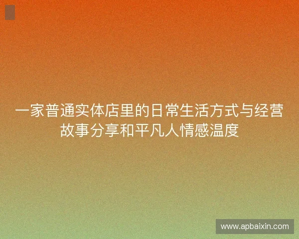 一家普通实体店里的日常生活方式与经营故事分享和平凡人情感温度