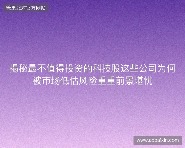 揭秘最不值得投资的科技股这些公司为何被市场低估风险重重前景堪忧