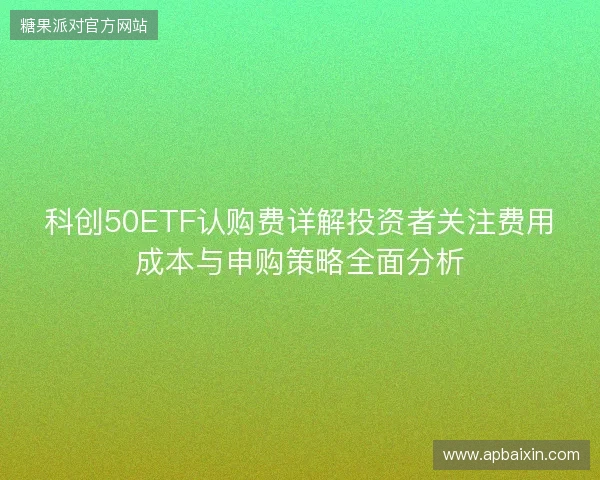科创50ETF认购费详解投资者关注费用成本与申购策略全面分析 科创50ETF认购费详解投资者关注费用成本与申购策略全面分析