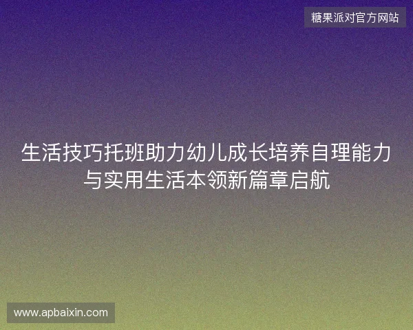 生活技巧托班助力幼儿成长培养自理能力与实用生活本领新篇章启航 生活技巧托班助力幼儿成长培养自理能力与实用生活本领新篇章启航