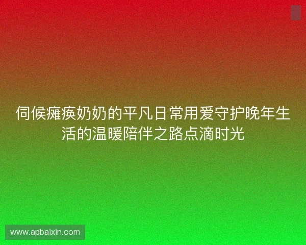 伺候瘫痪奶奶的平凡日常用爱守护晚年生活的温暖陪伴之路点滴时光
