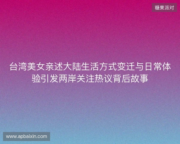 台湾美女亲述大陆生活方式变迁与日常体验引发两岸关注热议背后故事 台湾美女亲述大陆生活方式变迁与日常体验引发两岸关注热议背后故事